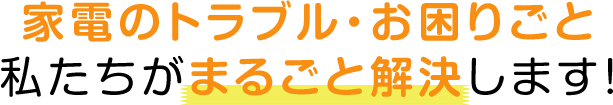 家電のトラブル・お困りごと 私たちがまるごと解決します！